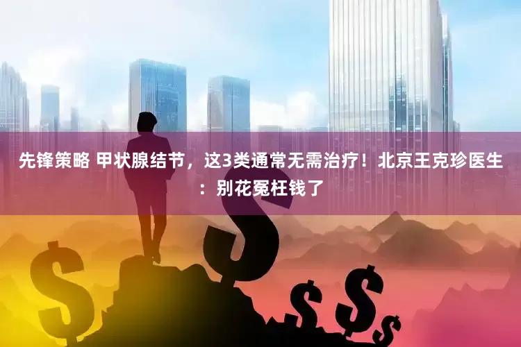 先锋策略 甲状腺结节，这3类通常无需治疗！北京王克珍医生：别花冤枉钱了